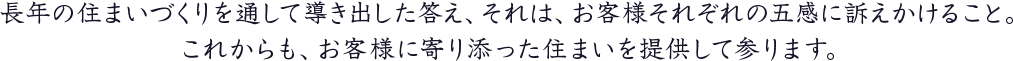 長年の住まいづくりを通して導き出した答え、それは、お客様それぞれの五感に訴えかけること。これからも、お客様に寄り添った住まいを提供して参ります。